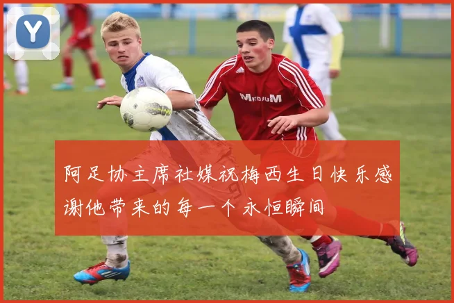 阿足协主席社媒祝梅西生日快乐感谢他带来的每一个永恒瞬间