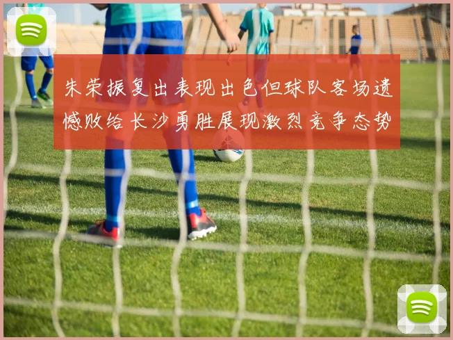 朱荣振复出表现出色但球队客场遗憾败给长沙勇胜展现激烈竞争态势