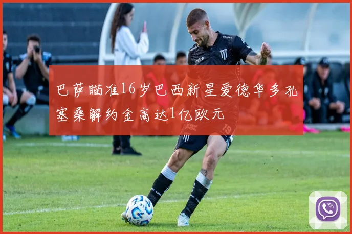 巴萨瞄准16岁巴西新星爱德华多孔塞桑解约金高达1亿欧元