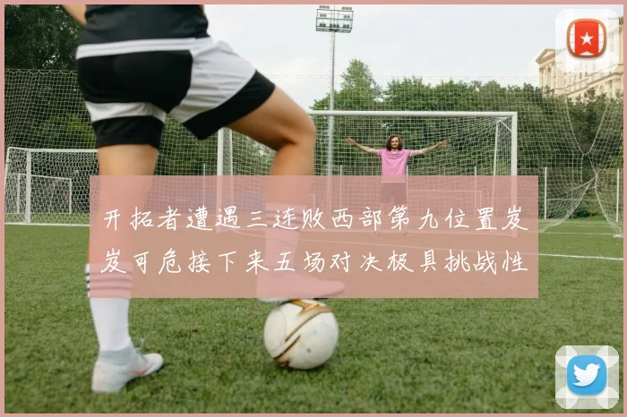 开拓者遭遇三连败西部第九位置岌岌可危接下来五场对决极具挑战性
