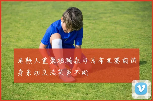 老熟人重聚杨瀚森与马布里赛前热身亲切交流笑声不断