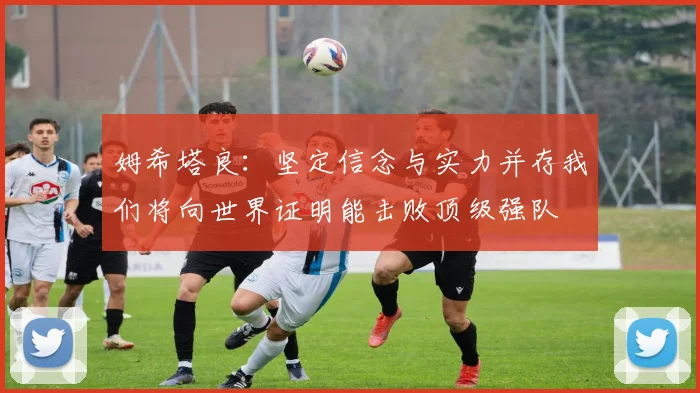 姆希塔良：坚定信念与实力并存我们将向世界证明能击败顶级强队
