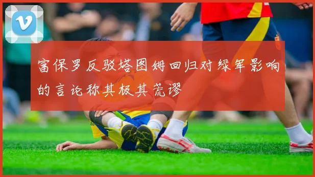 富保罗反驳塔图姆回归对绿军影响的言论称其极其荒谬