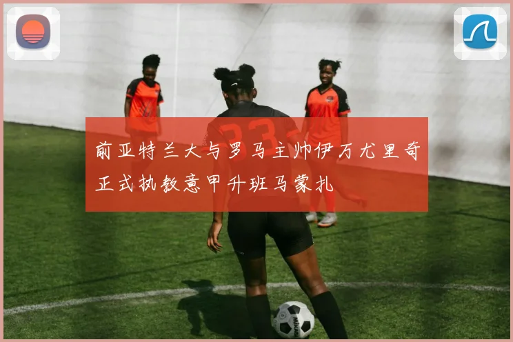 前亚特兰大与罗马主帅伊万尤里奇正式执教意甲升班马蒙扎