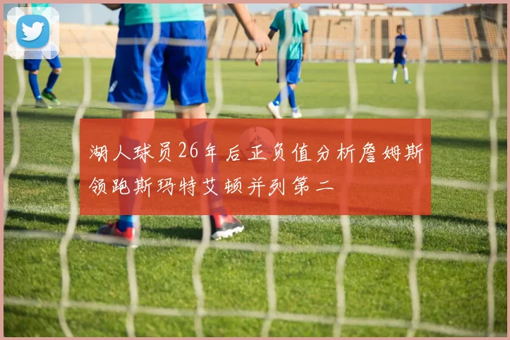湖人球员26年后正负值分析詹姆斯领跑斯玛特艾顿并列第二