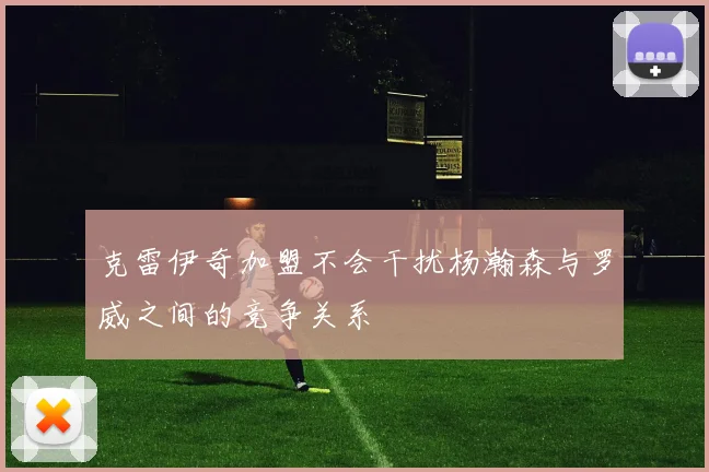 克雷伊奇加盟不会干扰杨瀚森与罗威之间的竞争关系