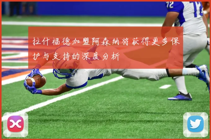 拉什福德加盟阿森纳将获得更多保护与支持的深度分析