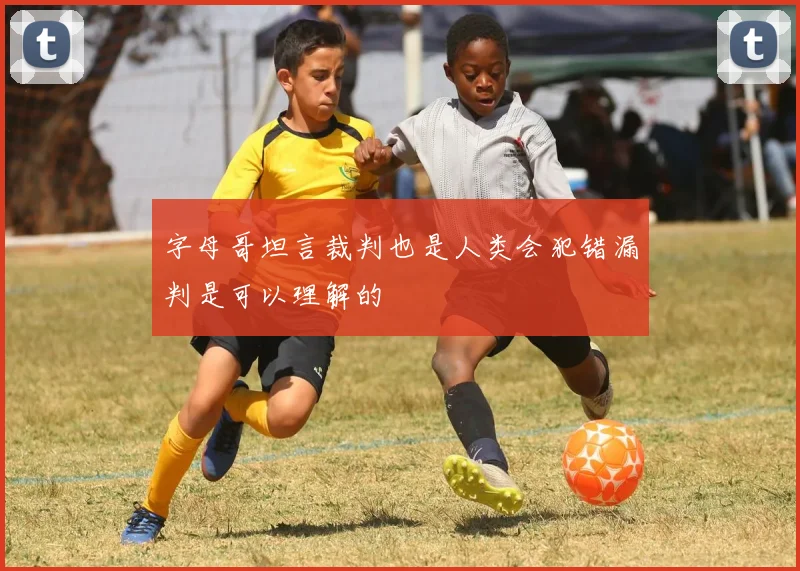 字母哥坦言裁判也是人类会犯错漏判是可以理解的
