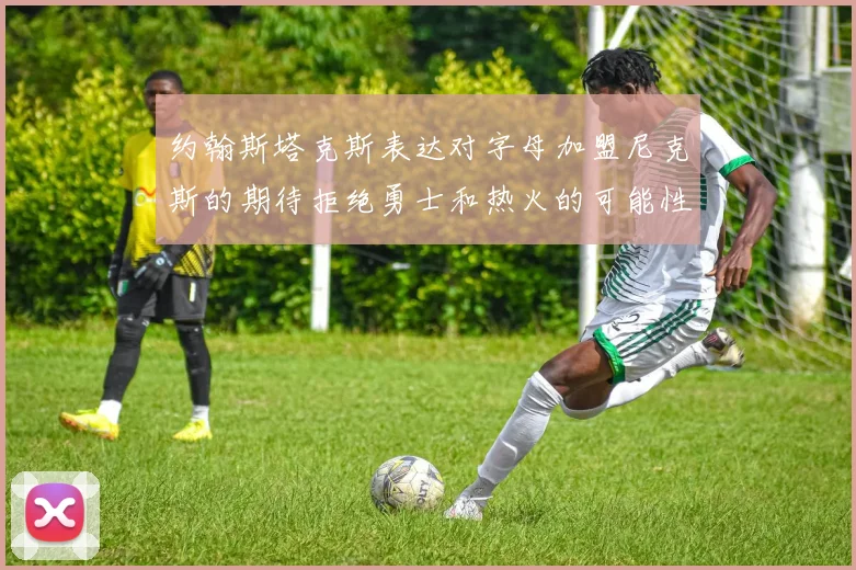 约翰斯塔克斯表达对字母加盟尼克斯的期待拒绝勇士和热火的可能性