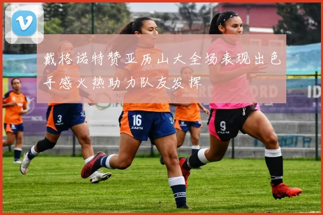 戴格诺特赞亚历山大全场表现出色手感火热助力队友发挥