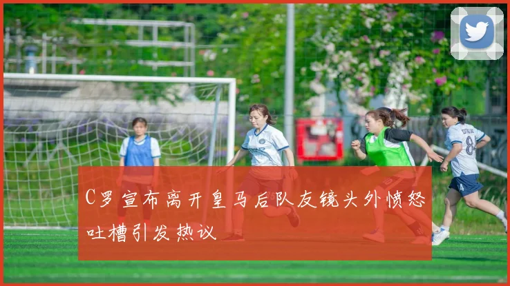 C罗宣布离开皇马后队友镜头外愤怒吐槽引发热议